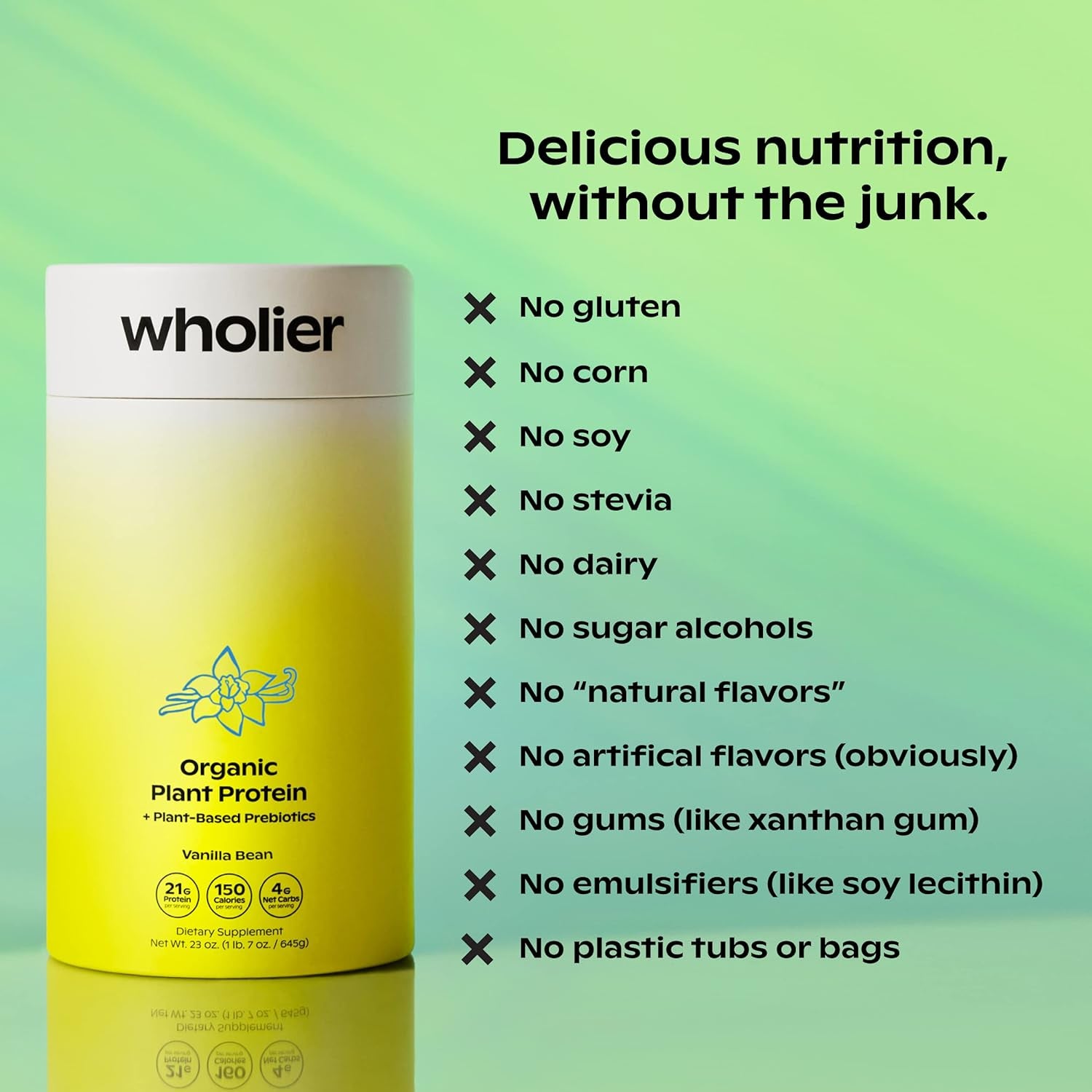 Wholier Organic Plant Protein + Prebiotics. 21G of Vegan Protein. 5G of Fiber. Psyllium Husk + Green Banana for Digestion. No Natural Flavors, Gums or Fillers. Vanilla Bean